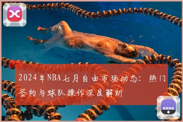 2024年NBA七月自由市场动态:热门签约与球队操作深度解析