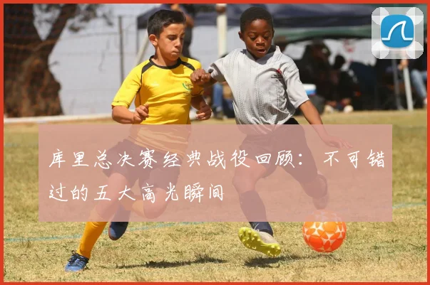 库里总决赛经典战役回顾：不可错过的五大高光瞬间