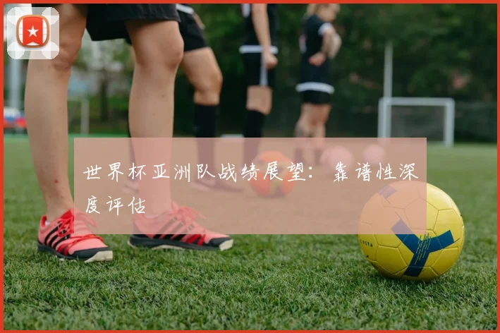 世界杯亚洲队战绩展望:靠谱性深度评估