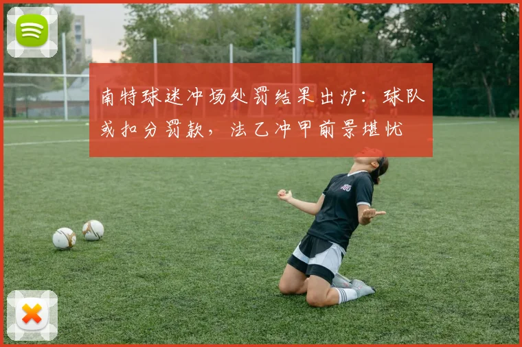 南特球迷冲场处罚结果出炉：球队或扣分罚款，法乙冲甲前景堪忧