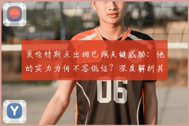 莫伦特斯点出姆巴佩关键威胁：他的实力为何不容低估？深度解析其球场威胁点