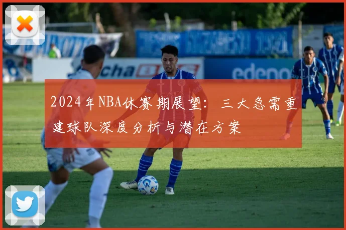 2024年NBA休赛期展望：三大急需重建球队深度分析与潜在方案