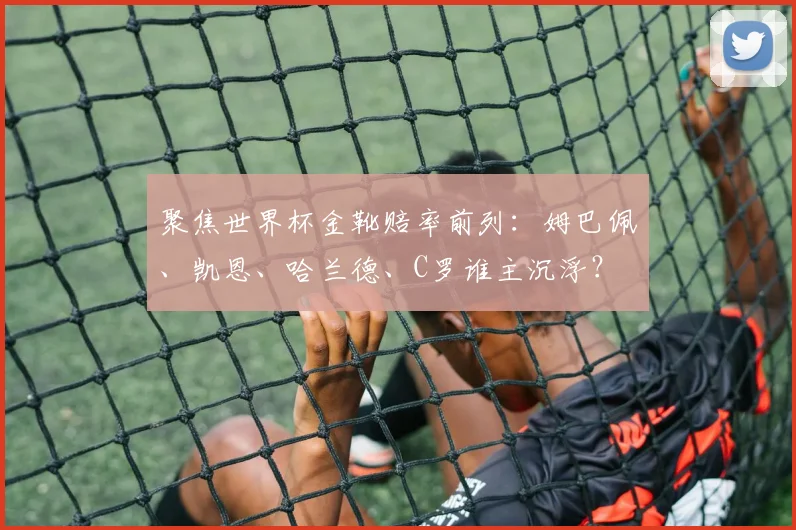 聚焦世界杯金靴赔率前列：姆巴佩、凯恩、哈兰德、C罗谁主沉浮？