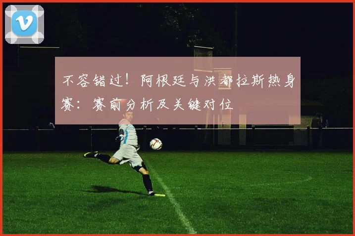 不容错过！阿根廷与洪都拉斯热身赛：赛前分析及关键对位