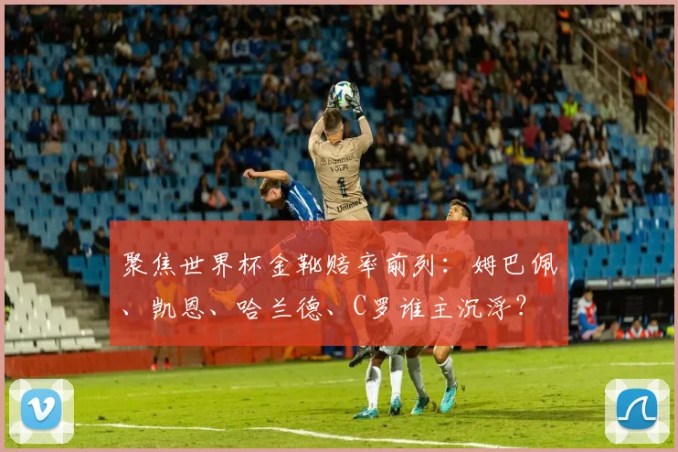 聚焦世界杯金靴赔率前列：姆巴佩、凯恩、哈兰德、C罗谁主沉浮？
