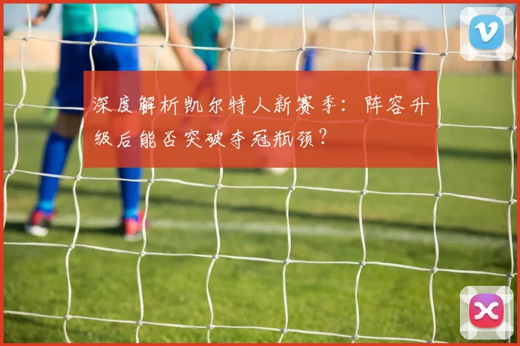深度解析凯尔特人新赛季：阵容升级后能否突破夺冠瓶颈？