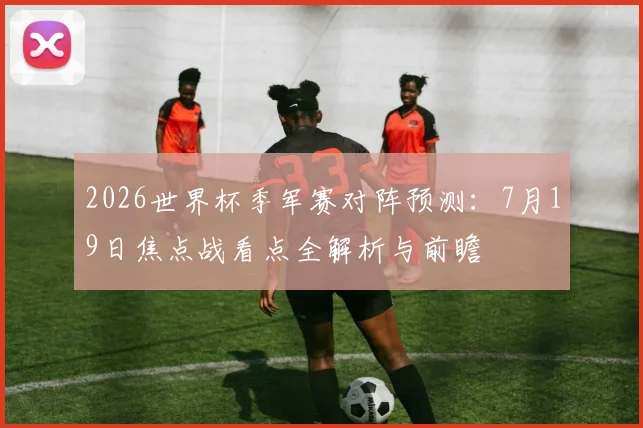 2026世界杯季军赛对阵预测：7月19日焦点战看点全解析与前瞻