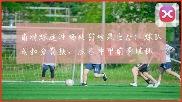 南特球迷冲场处罚结果出炉：球队或扣分罚款，法乙冲甲前景堪忧