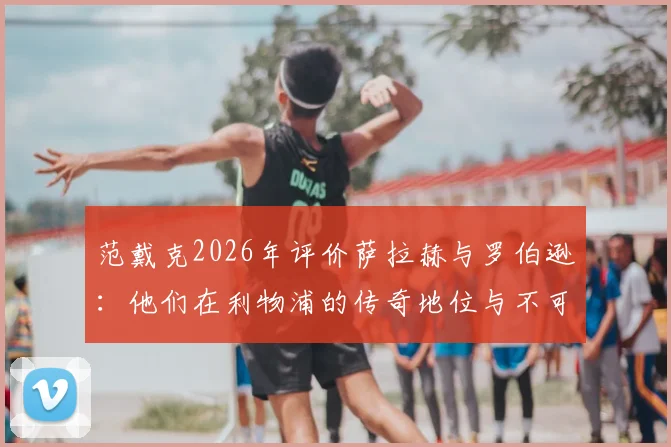 范戴克2026年评价萨拉赫与罗伯逊：他们在利物浦的传奇地位与不可磨灭的贡献