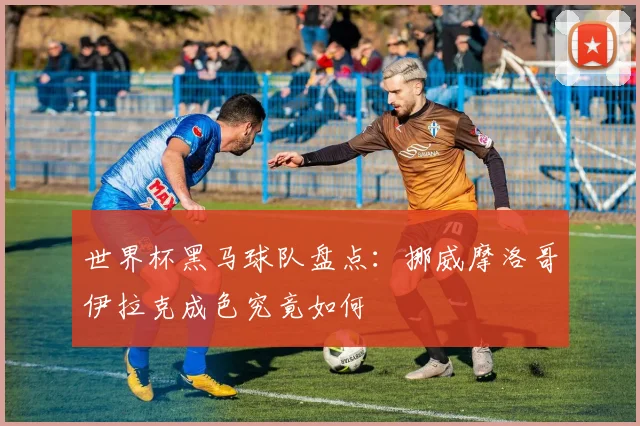世界杯黑马球队盘点：挪威摩洛哥伊拉克成色究竟如何