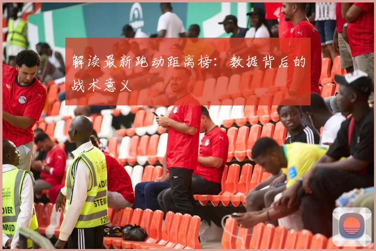 解读最新跑动距离榜：数据背后的战术意义