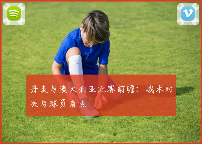 丹麦与澳大利亚比赛前瞻：战术对决与球员看点