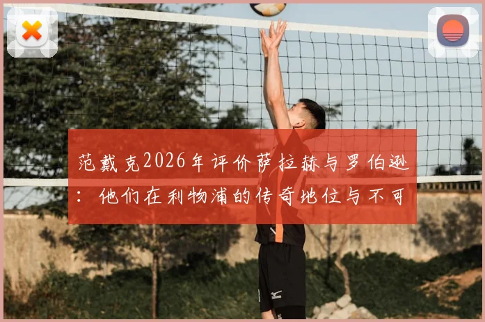 范戴克2026年评价萨拉赫与罗伯逊:他们在利物浦的传奇地位与不可磨灭的贡献