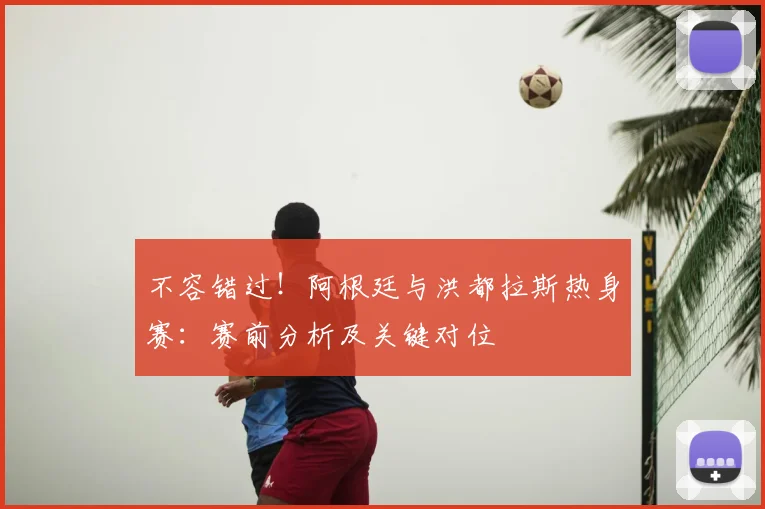 不容错过！阿根廷与洪都拉斯热身赛：赛前分析及关键对位
